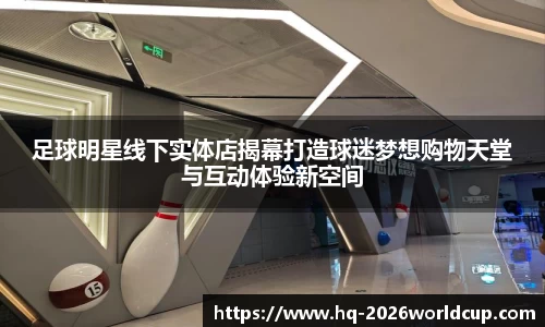 足球明星线下实体店揭幕打造球迷梦想购物天堂与互动体验新空间